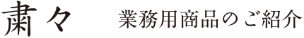 粛々 業務用商品のご紹介